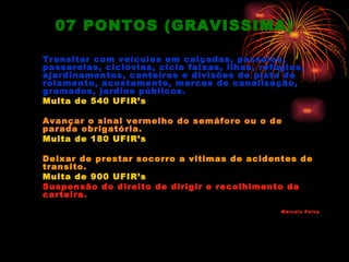 07 PONTOS (GRAVISSIMA)

Transitar com veículos em calçadas, passeios,
passarelas, ciclovias, ciclo faixas, ilhas, refúgios,
ajardinamentos, canteiros e divisões de pista de
rolamento, acostamento, marcas de canalização,
gramados, jardins públicos.
Multa de 540 UFIR’s

Avançar o sinal vermelho do semáforo ou o de
parada obrigatória.
Multa de 180 UFIR’s

Deixar de prestar socorro a vitimas de acidentes de
transito.
Multa de 900 UFIR’s
Suspensão do direito de dirigir e recolhimento da
carteira.
                                                Marcelo Paiva
 