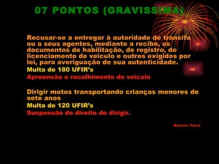 07 PONTOS (GRAVISSIMA)

Recusar-se a entregar à autoridade de transito
ou a seus agentes, mediante a recibo, os
documentos de habilitação, de registro, de
licenciamento de veiculo e outros exigidos por
lei, para averiguação de sua autenticidade.
Multa de 180 UFIR’s
Apreensão e recolhimento do veiculo

Dirigir motos transportando crianças menores de
sete anos
Multa de 120 UFIR’s
Suspensão do direito de dirigir.
                                         Marcelo Paiva
 