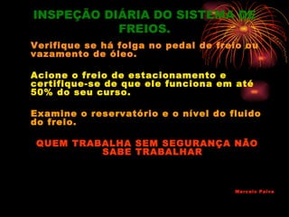 INSPEÇÃO DIÁRIA DO SISTEMA DE
           FREIOS.
Verifique se há folga no pedal de freio ou
vazamento de óleo.

Acione o freio de estacionamento e
certifique-se de que ele funciona em até
50% do seu curso.

Examine o reservatório e o nível do fluido
do freio.

 QUEM TRABALHA SEM SEGURANÇA NÃO
          SABE TRABALHAR



                                     Marcelo Paiva
 