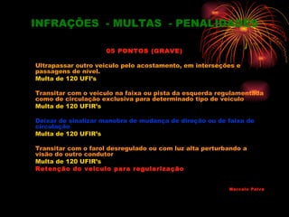 INFRAÇÕES - MULTAS - PENALIDADES

                     05 PONTOS (GRAVE)

Ultrapassar outro veiculo pelo acostamento, em interseções e
passagens de nível.
Multa de 120 UFI’s

Transitar com o veiculo na faixa ou pista da esquerda regulamentada
como de circulação exclusiva para determinado tipo de veiculo
Multa de 120 UFIR’s

Deixar de sinalizar manobra de mudança de direção ou de faixa de
circulação
Multa de 120 UFIR’s

Transitar com o farol desregulado ou com luz alta perturbando a
visão do outro condutor
Multa de 120 UFIR’s
Retenção do veiculo para regularização


                                                         Marcelo Paiva
 