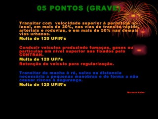 05 PONTOS (GRAVE)

Transitar com velocidade superior à permitida no
local, em mais de 20%, nas vias de transito rápido,
arteriais e rodovias, e em mais de 50% nas demais
vias urbanas.
Multa de 120 UFIR’s

Conduzir veículos produzindo fumaças, gases ou
partículas em nível superior aos fixados pelo
CONTRAN.
Multa de 120 UFI’s
Retenção do veiculo para regularização.

Transitar de macha à ré, salvo na distancia
necessária a pequenas manobras e de forma a não
causar riscos à segurança.
Multa de 120 UFIR’s
                                             Marcelo Paiva
 