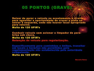 05 PONTOS (GRAVE)

Deixar de parar o veiculo no acostamento à direita,
para aguardar a oportunidade de cruzar a pista ou
entrar à esquerda, onde não houver local apropriado
para retorno.
Multa de 120 UFIR’s

Conduzir veiculo sem acionar o limpador de para-
brisa sob chuva.
Multa de 120 UFIR’s
Retenção do veiculo para regularização.

Especificamente para caminhões e ônibus, transitar
em locais e horários não permitidos pela
regulamentação não estabelecida pela autoridade
competente.
Multa de 120 UFIR’s

                                           Marcelo Paiva
 