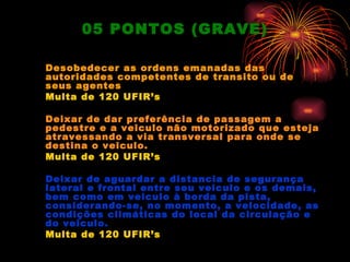 05 PONTOS (GRAVE)

Desobedecer as ordens emanadas das
autoridades competentes de transito ou de
seus agentes
Multa de 120 UFIR’s

Deixar de dar preferência de passagem a
pedestre e a veiculo não motorizado que esteja
atravessando a via transversal para onde se
destina o veiculo.
Multa de 120 UFIR’s

Deixar de aguardar a distancia de segurança
lateral e frontal entre seu veiculo e os demais,
bem como em veiculo à borda da pista,
considerando-se, no momento, a velocidade, as
condições climáticas do local da circulação e
do veiculo.
Multa de 120 UFIR’s
 