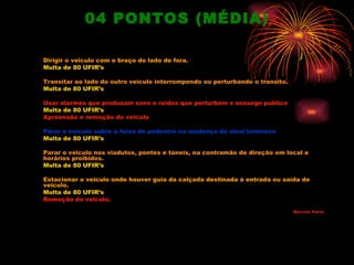 04 PONTOS (MÉDIA)

Dirigir o veiculo com o braço do lado de fora.
Multa de 80 UFIR’s

Transitar ao lado do outro veiculo interrompendo ou perturbando o transito.
Multa de 80 UFIR’s

Usar alarmes que produzam sons e ruídos que perturbem o sossego publico
Multa de 80 UFIR’s
Apreensão e remoção do veiculo

Parar o veiculo sobre a faixa de pedestre na mudança de sinal luminoso
Multa de 80 UFIR’s

Parar o veiculo nos viadutos, pontes e túneis, na contramão de direção em local e
horários proibidos.
Multa de 80 UFIR’s

Estacionar o veiculo onde houver guia da calçada destinada à entrada ou saída de
veiculo.
Multa de 80 UFIR’s
Remoção do veiculo.
                                                                              Mar celo Paiva
 
