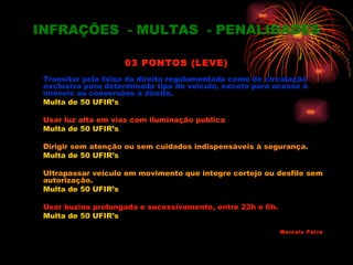 INFRAÇÕES - MULTAS - PENALIDADES

                    03 PONTOS (LEVE)
 Transitar pela faixa da direita regulamentada como de circulação
 exclusiva para determinado tipo de veiculo, exceto para acesso a
 imóveis ou conversões à direita.
 Multa de 50 UFIR’s

 Usar luz alta em vias com iluminação publica
 Multa de 50 UFIR’s

 Dirigir sem atenção ou sem cuidados indispensáveis à segurança.
 Multa de 50 UFIR’s

 Ultrapassar veiculo em movimento que integre cortejo ou desfile sem
 autorização.
 Multa de 50 UFIR’s

 Usar buzina prolongada e sucessivamente, entre 22h e 6h.
 Multa de 50 UFIR’s

                                                            Marcelo Paiva
 