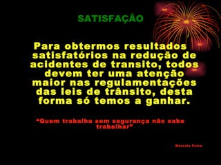SATISFAÇÃO


 Para obtermos resultados
satisfatórios na redução de
acidentes de transito, todos
   devem ter uma atenção
maior nas regulamentações
 das leis de trânsito, desta
  forma só temos a ganhar.

 “Quem trabalha sem segurança não sabe
                trabalhar”


                                   Marcelo Paiva
 