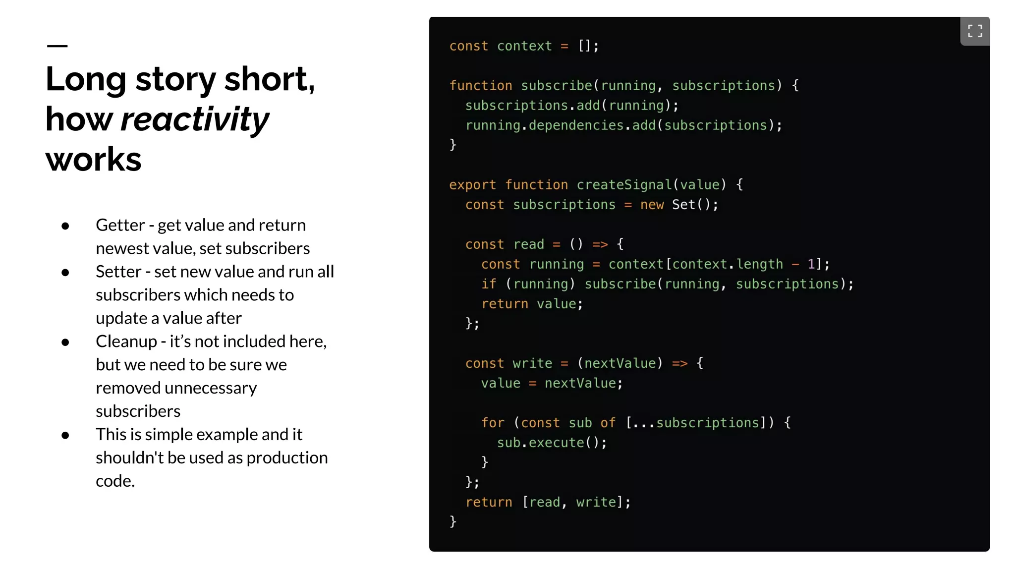 Long story short,
how reactivity
works
● Getter - get value and return
newest value, set subscribers
● Setter - set new value and run all
subscribers which needs to
update a value after
● Cleanup - it’s not included here,
but we need to be sure we
removed unnecessary
subscribers
● This is simple example and it
shouldn't be used as production
code.
 