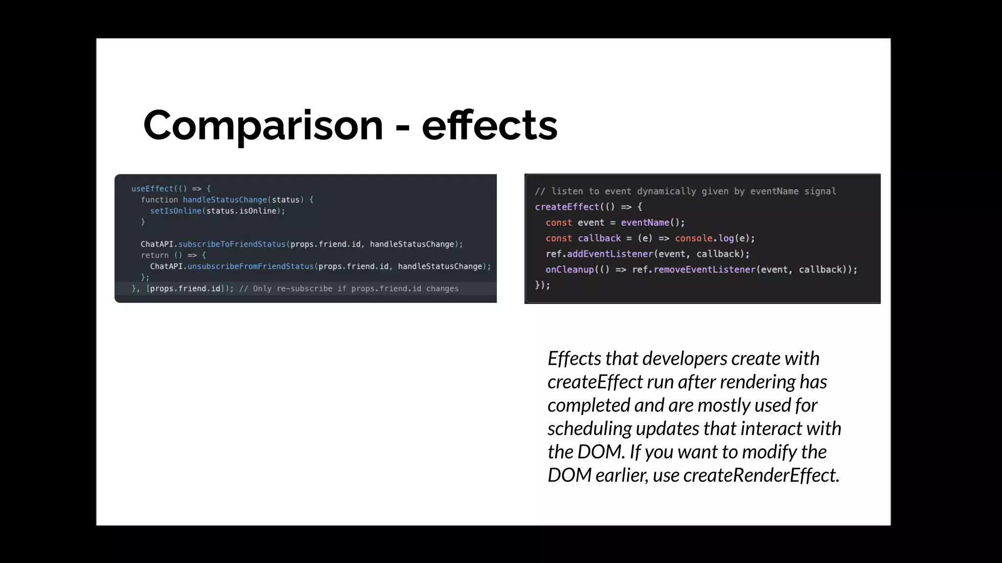 Comparison - eﬀects
Effects that developers create with
createEffect run after rendering has
completed and are mostly used for
scheduling updates that interact with
the DOM. If you want to modify the
DOM earlier, use createRenderEffect.
 