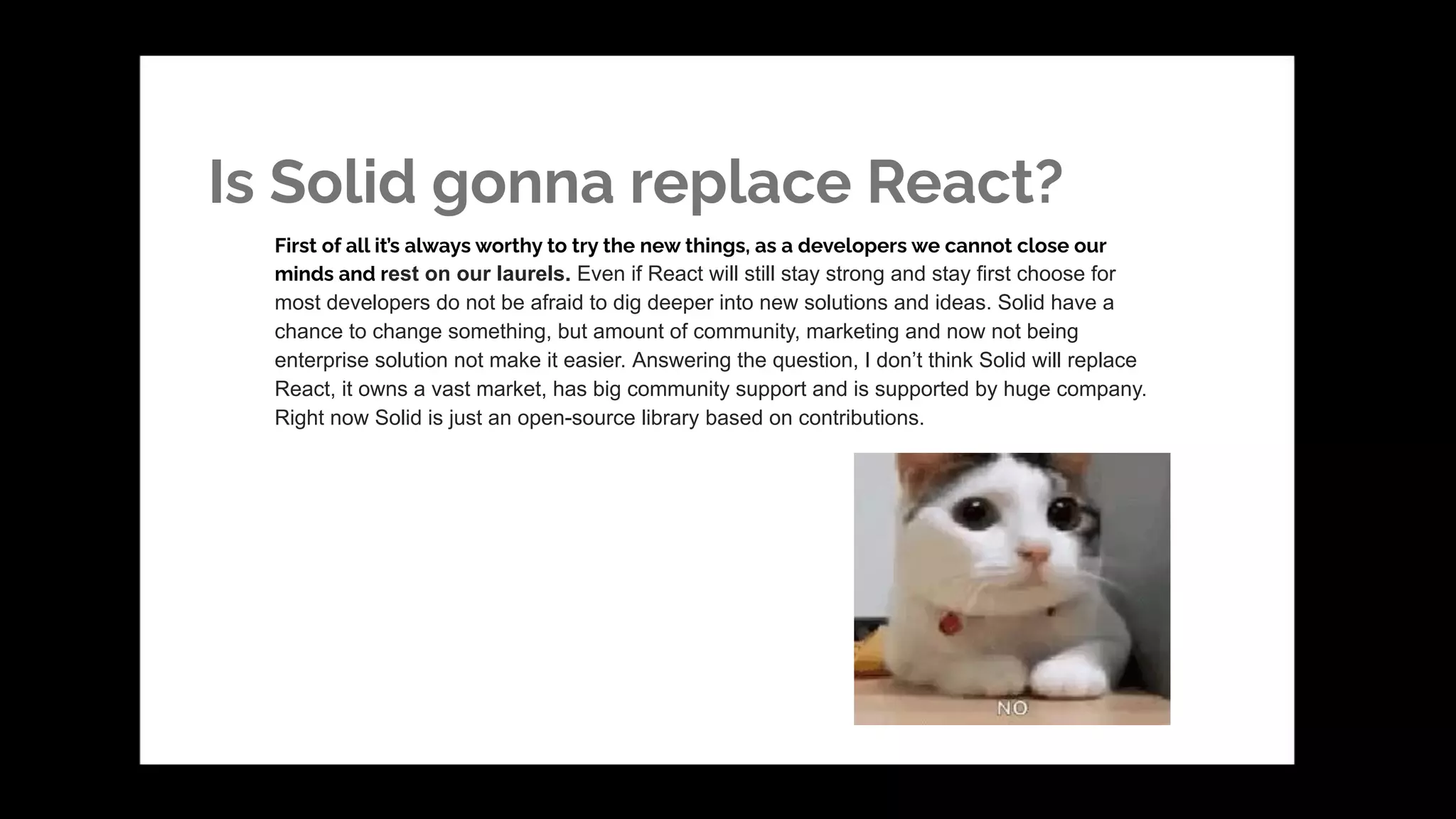 Is Solid gonna replace React?
First of all it’s always worthy to try the new things, as a developers we cannot close our
minds and rest on our laurels. Even if React will still stay strong and stay first choose for
most developers do not be afraid to dig deeper into new solutions and ideas. Solid have a
chance to change something, but amount of community, marketing and now not being
enterprise solution not make it easier. Answering the question, I don’t think Solid will replace
React, it owns a vast market, has big community support and is supported by huge company.
Right now Solid is just an open-source library based on contributions.
 