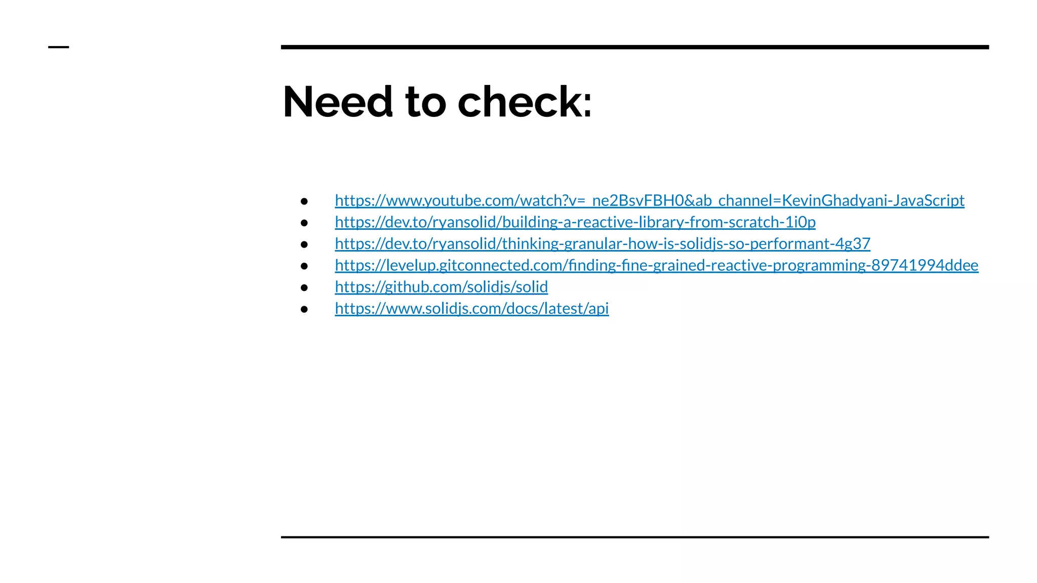 Need to check:
● https://www.youtube.com/watch?v=_ne2BsvFBH0&ab_channel=KevinGhadyani-JavaScript
● https://dev.to/ryansolid/building-a-reactive-library-from-scratch-1i0p
● https://dev.to/ryansolid/thinking-granular-how-is-solidjs-so-performant-4g37
● https://levelup.gitconnected.com/ﬁnding-ﬁne-grained-reactive-programming-89741994ddee
● https://github.com/solidjs/solid
● https://www.solidjs.com/docs/latest/api
 