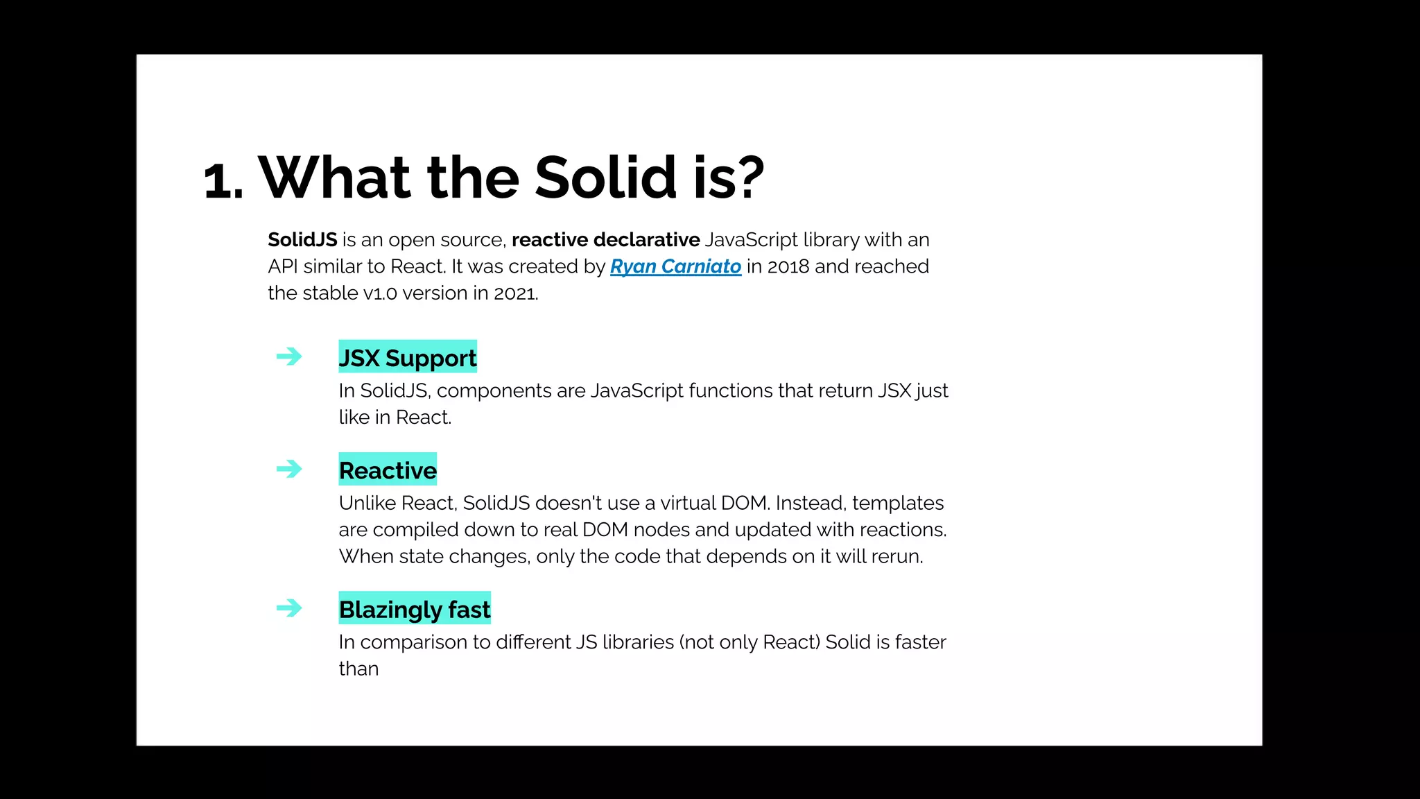 1. What the Solid is?
SolidJS is an open source, reactive declarative JavaScript library with an
API similar to React. It was created by Ryan Carniato in 2018 and reached
the stable v1.0 version in 2021.
➔ JSX Support
In SolidJS, components are JavaScript functions that return JSX just
like in React.
➔ Reactive
Unlike React, SolidJS doesn't use a virtual DOM. Instead, templates
are compiled down to real DOM nodes and updated with reactions.
When state changes, only the code that depends on it will rerun.
➔ Blazingly fast
In comparison to diﬀerent JS libraries (not only React) Solid is faster
than
 