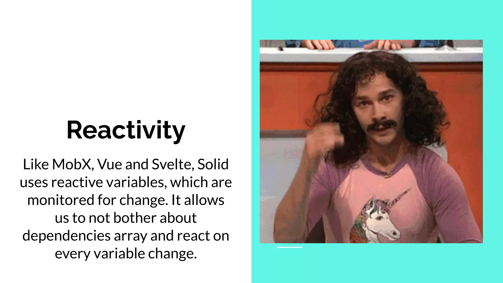 Like MobX, Vue and Svelte, Solid
uses reactive variables, which are
monitored for change. It allows
us to not bother about
dependencies array and react on
every variable change.
Reactivity
 