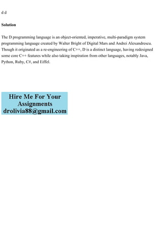 d d
Solution
The D programming language is an object-oriented, imperative, multi-paradigm system
programming language created by Walter Bright of Digital Mars and Andrei Alexandrescu.
Though it originated as a re-engineering of C++, D is a distinct language, having redesigned
some core C++ features while also taking inspiration from other languages, notably Java,
Python, Ruby, C#, and Eiffel.
 
