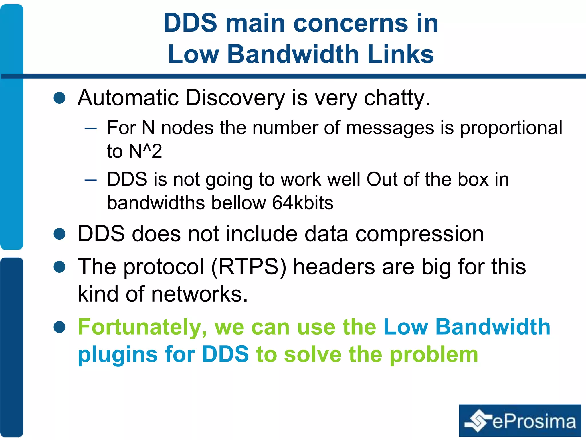 DDS main concerns in 
Low Bandwidth Links 
 Automatic Discovery is very chatty. 
– For N nodes the number of messages is proportional 
to N^2 
– DDS is not going to work well Out of the box in 
bandwidths bellow 64kbits 
 DDS does not include data compression 
 The protocol (RTPS) headers are big for this 
kind of networks. 
 Fortunately, we can use the Low Bandwidth 
plugins for DDS to solve the problem 
 