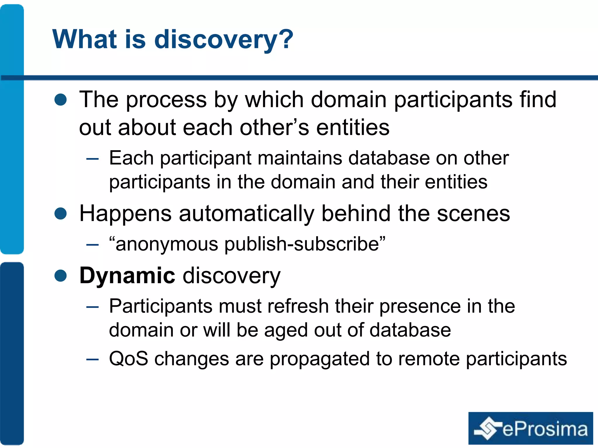 What is discovery? 
 The process by which domain participants find 
out about each other’s entities 
– Each participant maintains database on other 
participants in the domain and their entities 
 Happens automatically behind the scenes 
– “anonymous publish-subscribe” 
 Dynamic discovery 
– Participants must refresh their presence in the 
domain or will be aged out of database 
– QoS changes are propagated to remote participants 
 
