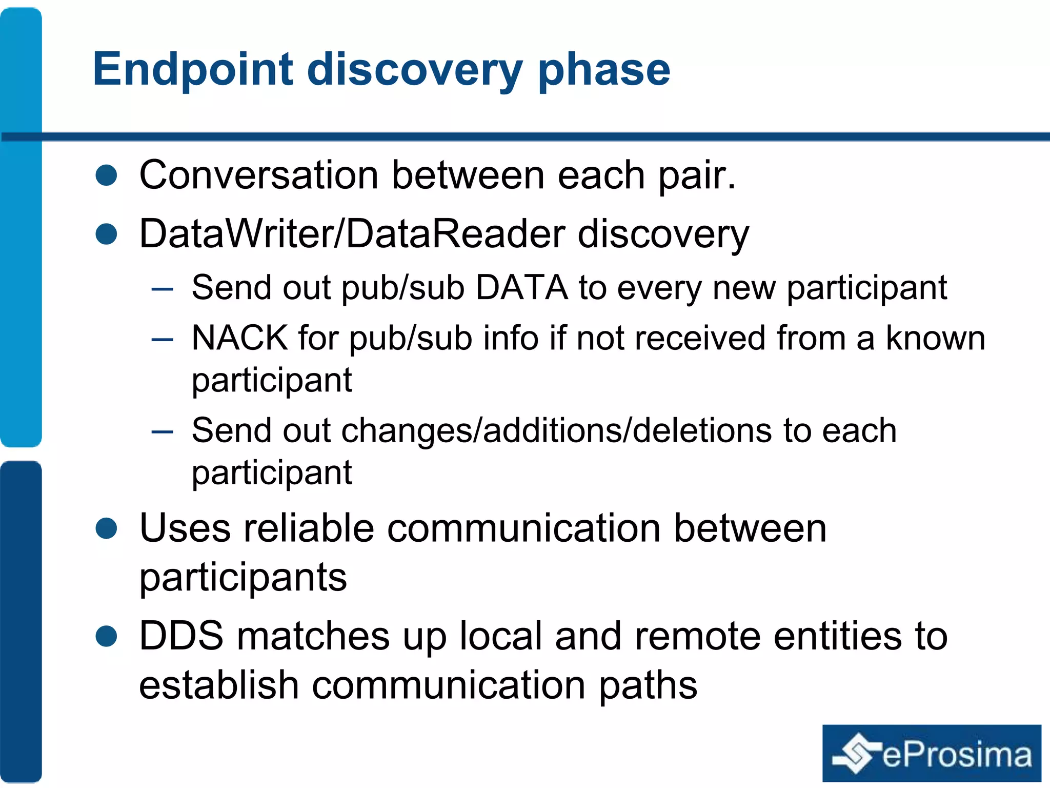 Endpoint discovery phase 
 Conversation between each pair. 
 DataWriter/DataReader discovery 
– Send out pub/sub DATA to every new participant 
– NACK for pub/sub info if not received from a known 
participant 
– Send out changes/additions/deletions to each 
participant 
 Uses reliable communication between 
participants 
 DDS matches up local and remote entities to 
establish communication paths 
 