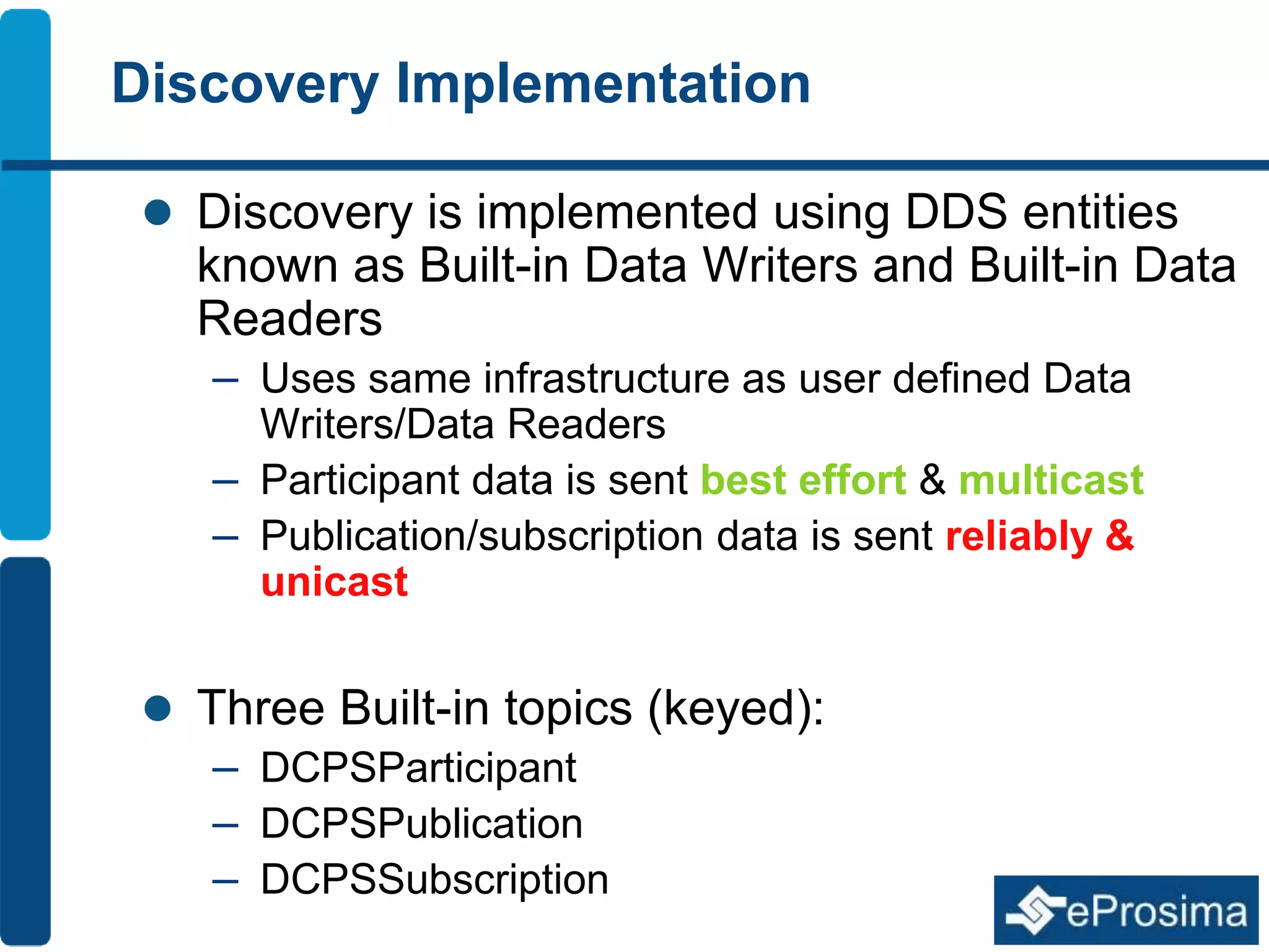 Discovery Implementation 
 Discovery is implemented using DDS entities 
known as Built-in Data Writers and Built-in Data 
Readers 
– Uses same infrastructure as user defined Data 
Writers/Data Readers 
– Participant data is sent best effort & multicast 
– Publication/subscription data is sent reliably & 
unicast 
 Three Built-in topics (keyed): 
– DCPSParticipant 
– DCPSPublication 
– DCPSSubscription 
 