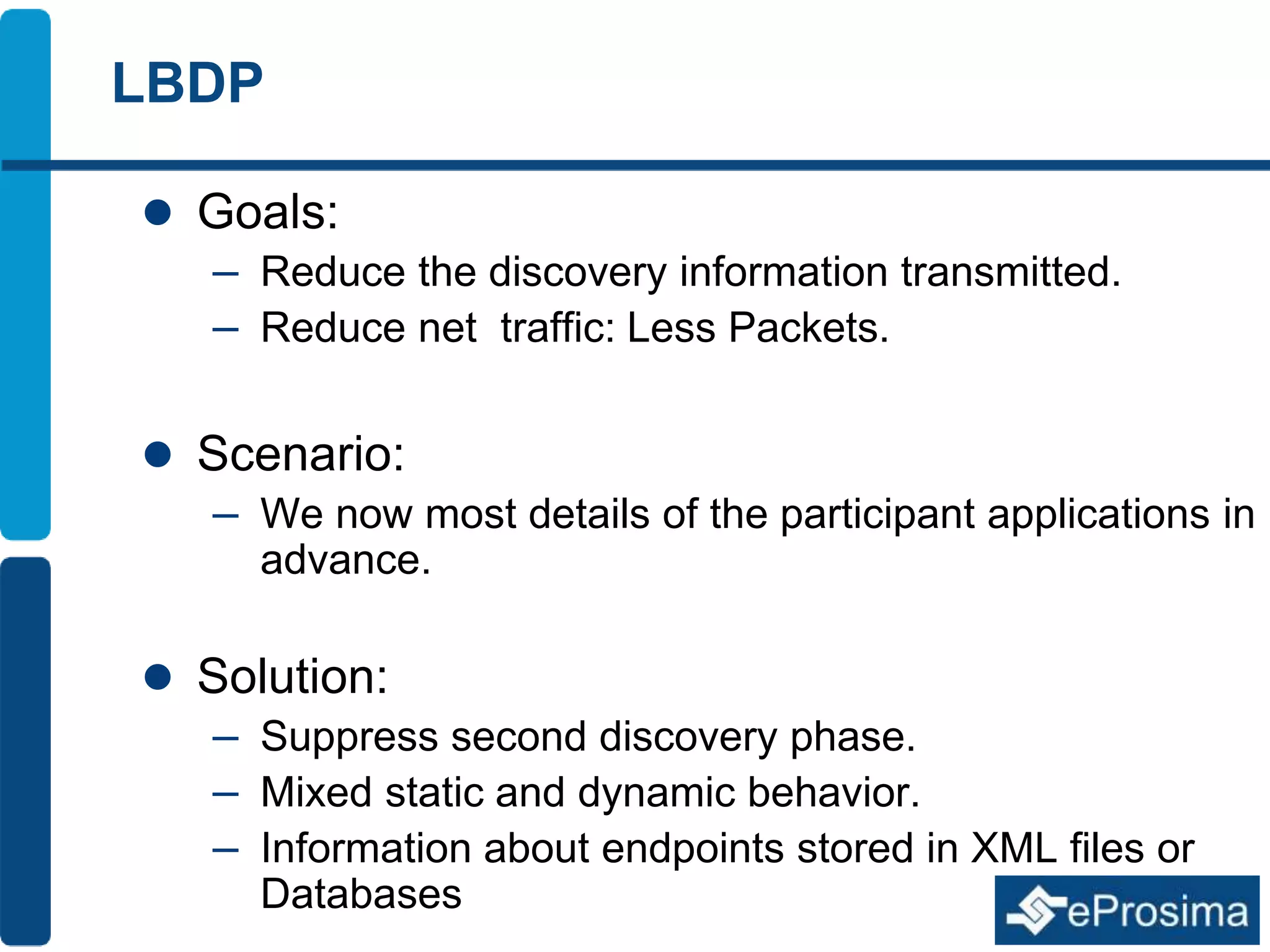 LBDP 
 Goals: 
– Reduce the discovery information transmitted. 
– Reduce net traffic: Less Packets. 
 Scenario: 
– We now most details of the participant applications in 
advance. 
 Solution: 
– Suppress second discovery phase. 
– Mixed static and dynamic behavior. 
– Information about endpoints stored in XML files or 
Databases 
 