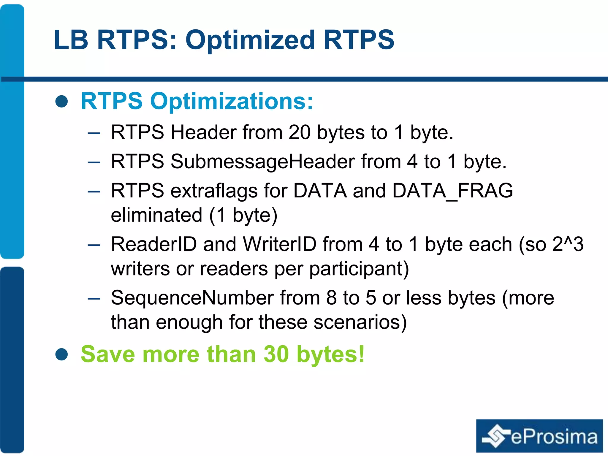 LB RTPS: Optimized RTPS 
 RTPS Optimizations: 
– RTPS Header from 20 bytes to 1 byte. 
– RTPS SubmessageHeader from 4 to 1 byte. 
– RTPS extraflags for DATA and DATA_FRAG 
eliminated (1 byte) 
– ReaderID and WriterID from 4 to 1 byte each (so 2^3 
writers or readers per participant) 
– SequenceNumber from 8 to 5 or less bytes (more 
than enough for these scenarios) 
 Save more than 30 bytes! 
 