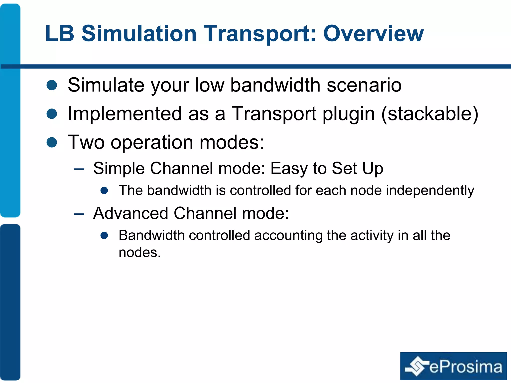 LB Simulation Transport: Overview 
 Simulate your low bandwidth scenario 
 Implemented as a Transport plugin (stackable) 
 Two operation modes: 
– Simple Channel mode: Easy to Set Up 
 The bandwidth is controlled for each node independently 
– Advanced Channel mode: 
 Bandwidth controlled accounting the activity in all the 
nodes. 
 