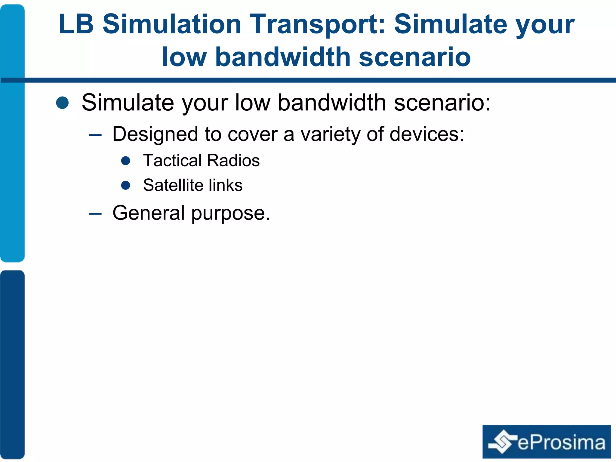 LB Simulation Transport: Simulate your 
low bandwidth scenario 
 Simulate your low bandwidth scenario: 
– Designed to cover a variety of devices: 
 Tactical Radios 
 Satellite links 
– General purpose. 
 