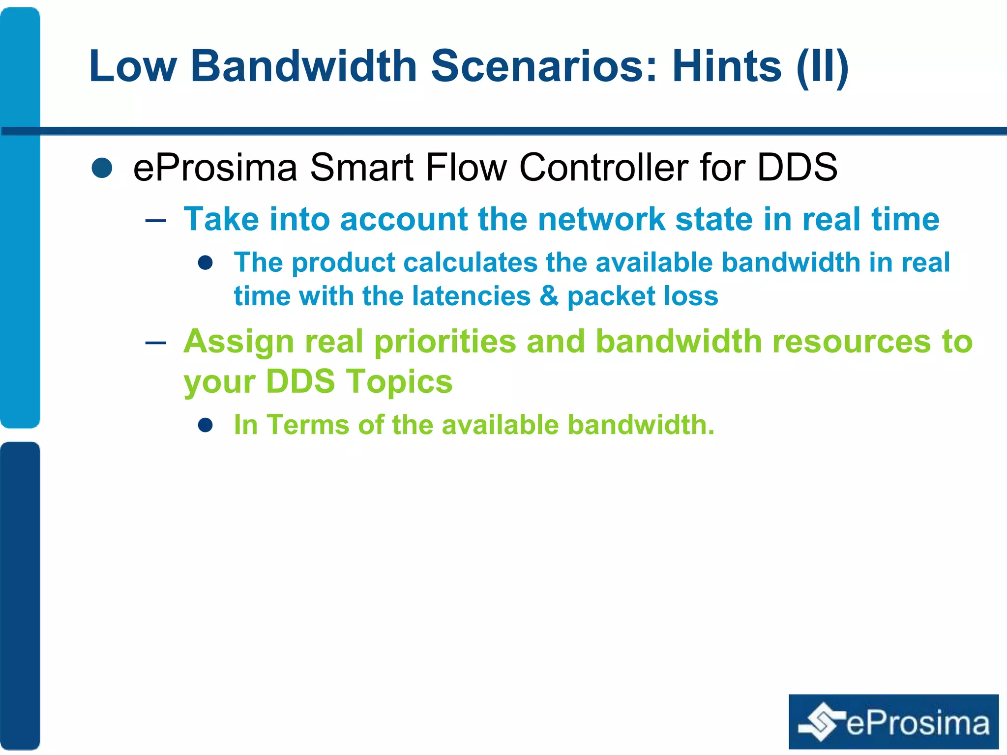 Low Bandwidth Scenarios: Hints (II) 
 eProsima Smart Flow Controller for DDS 
– Take into account the network state in real time 
 The product calculates the available bandwidth in real 
time with the latencies & packet loss 
– Assign real priorities and bandwidth resources to 
your DDS Topics 
 In Terms of the available bandwidth. 
 