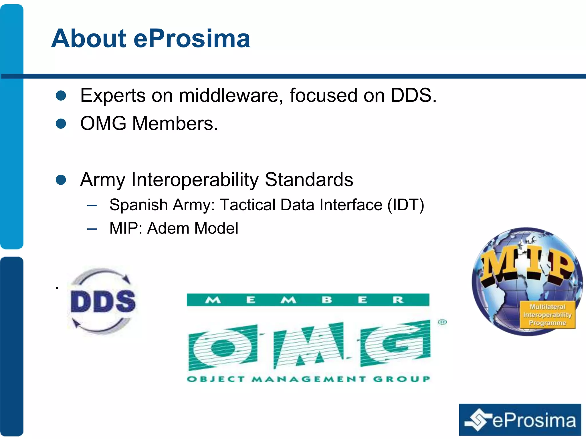 About eProsima 
 Experts on middleware, focused on DDS. 
 OMG Members. 
 Army Interoperability Standards 
– Spanish Army: Tactical Data Interface (IDT) 
– MIP: Adem Model 
. 
 