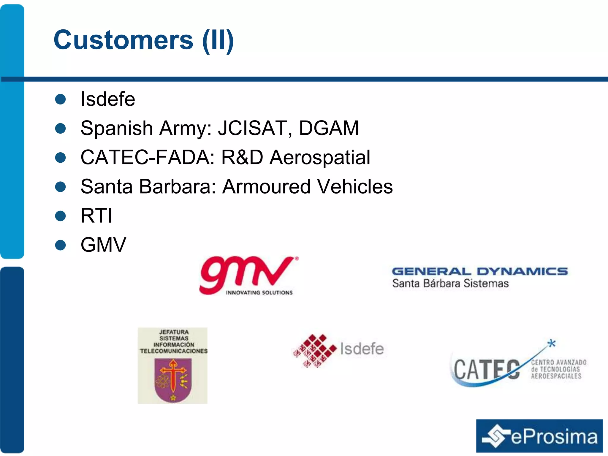 Customers (II) 
 Isdefe 
 Spanish Army: JCISAT, DGAM 
 CATEC-FADA: R&D Aerospatial 
 Santa Barbara: Armoured Vehicles 
 RTI 
 GMV 
 
