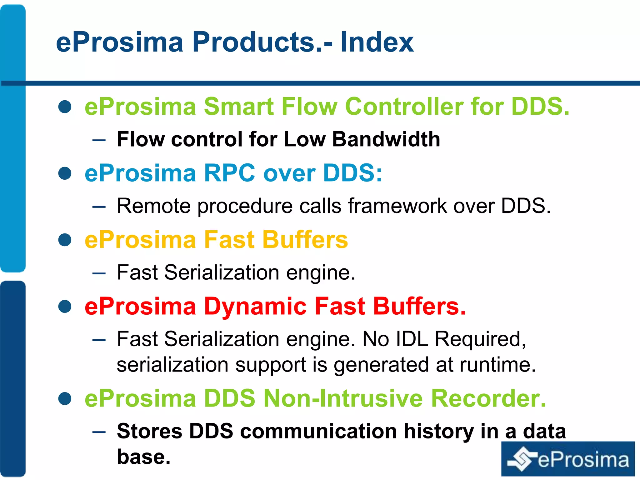 eProsima Products.- Index 
 eProsima Smart Flow Controller for DDS. 
– Flow control for Low Bandwidth 
 eProsima RPC over DDS: 
– Remote procedure calls framework over DDS. 
 eProsima Fast Buffers 
– Fast Serialization engine. 
 eProsima Dynamic Fast Buffers. 
– Fast Serialization engine. No IDL Required, 
serialization support is generated at runtime. 
 eProsima DDS Non-Intrusive Recorder. 
– Stores DDS communication history in a data 
base. 
 