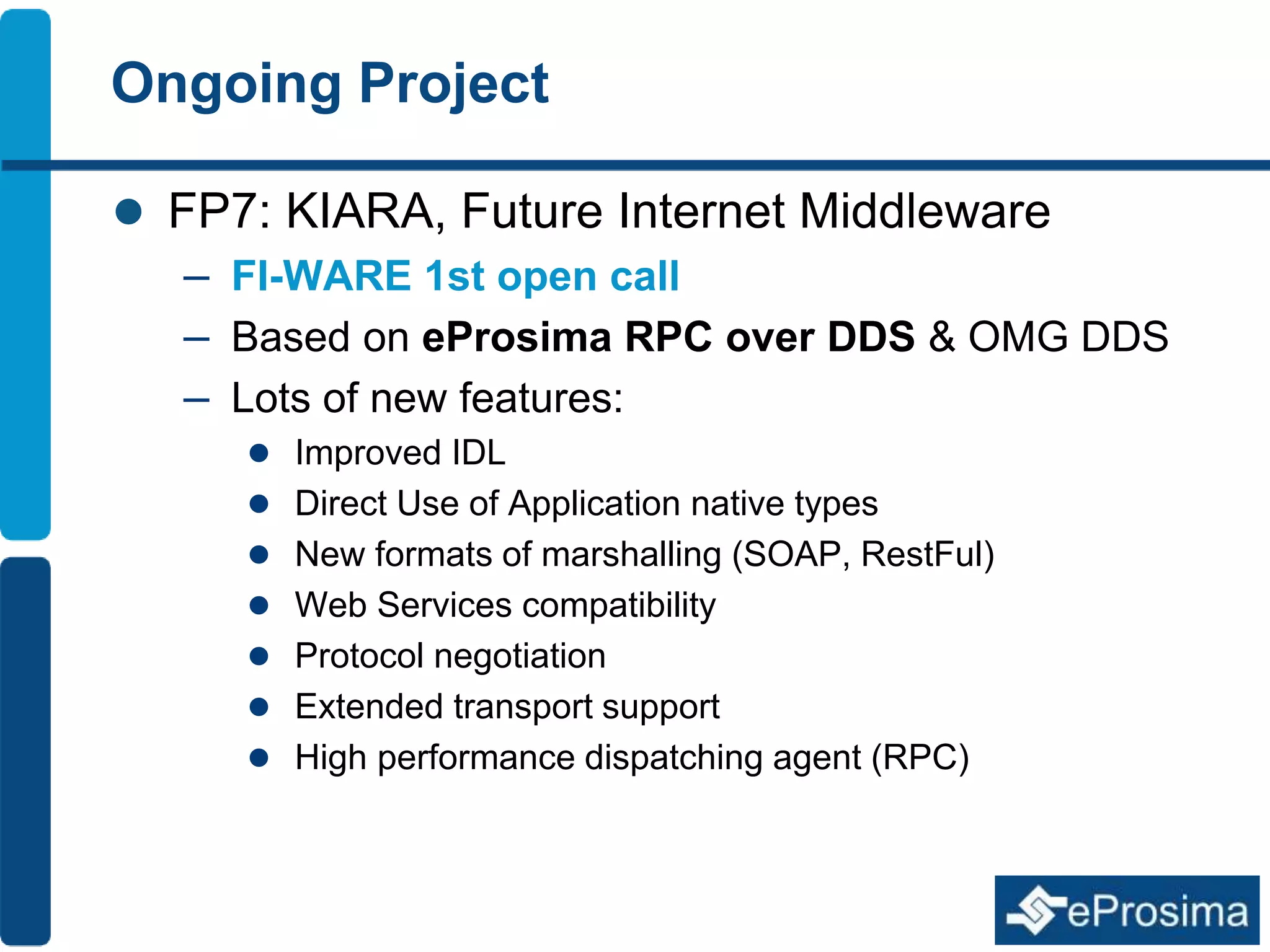 Ongoing Project 
 FP7: KIARA, Future Internet Middleware 
– FI-WARE 1st open call 
– Based on eProsima RPC over DDS & OMG DDS 
– Lots of new features: 
 Improved IDL 
 Direct Use of Application native types 
 New formats of marshalling (SOAP, RestFul) 
 Web Services compatibility 
 Protocol negotiation 
 Extended transport support 
 High performance dispatching agent (RPC) 
 