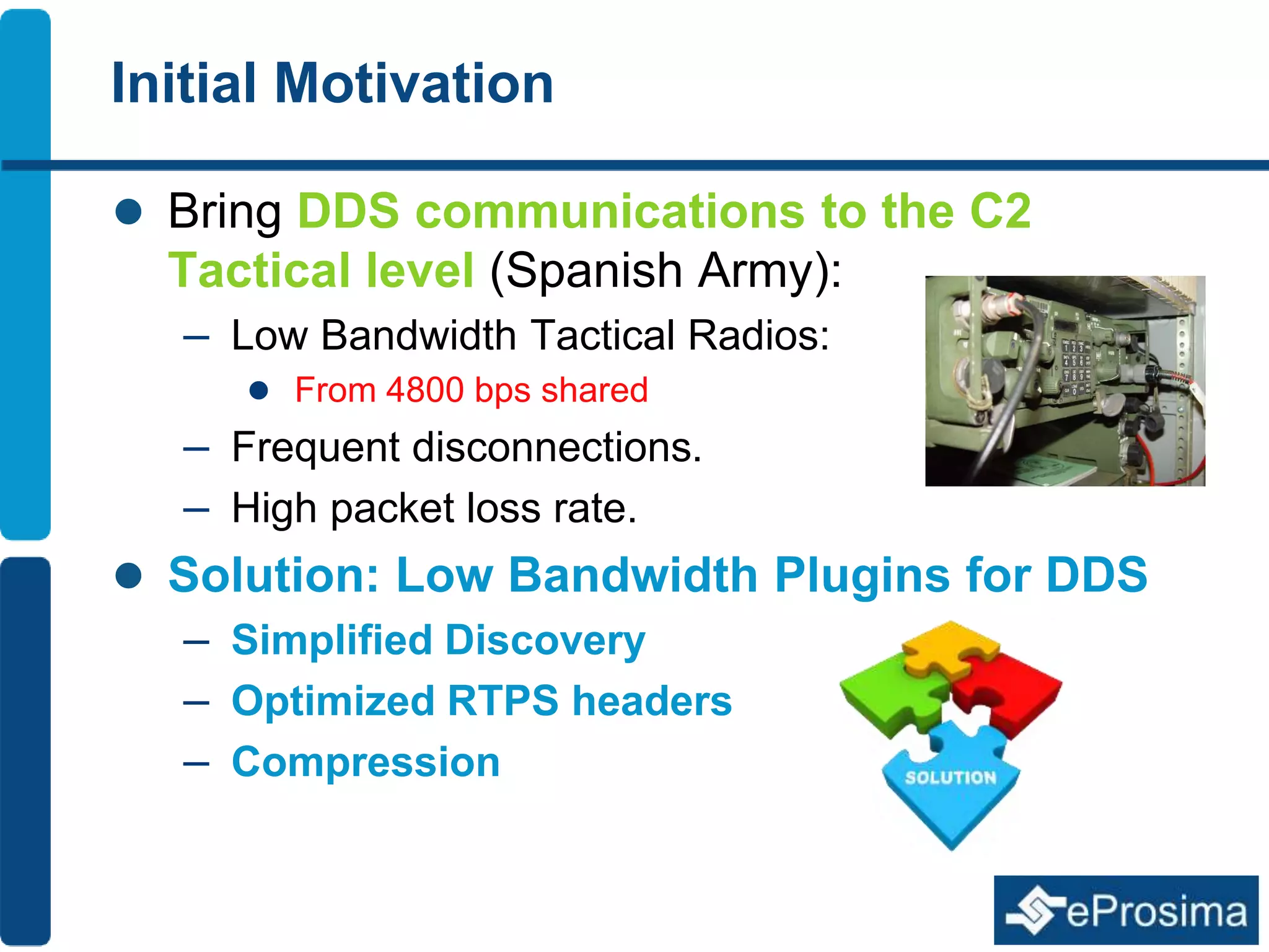 Initial Motivation 
 Bring DDS communications to the C2 
Tactical level (Spanish Army): 
– Low Bandwidth Tactical Radios: 
 From 4800 bps shared 
– Frequent disconnections. 
– High packet loss rate. 
 Solution: Low Bandwidth Plugins for DDS 
– Simplified Discovery 
– Optimized RTPS headers 
– Compression 
 