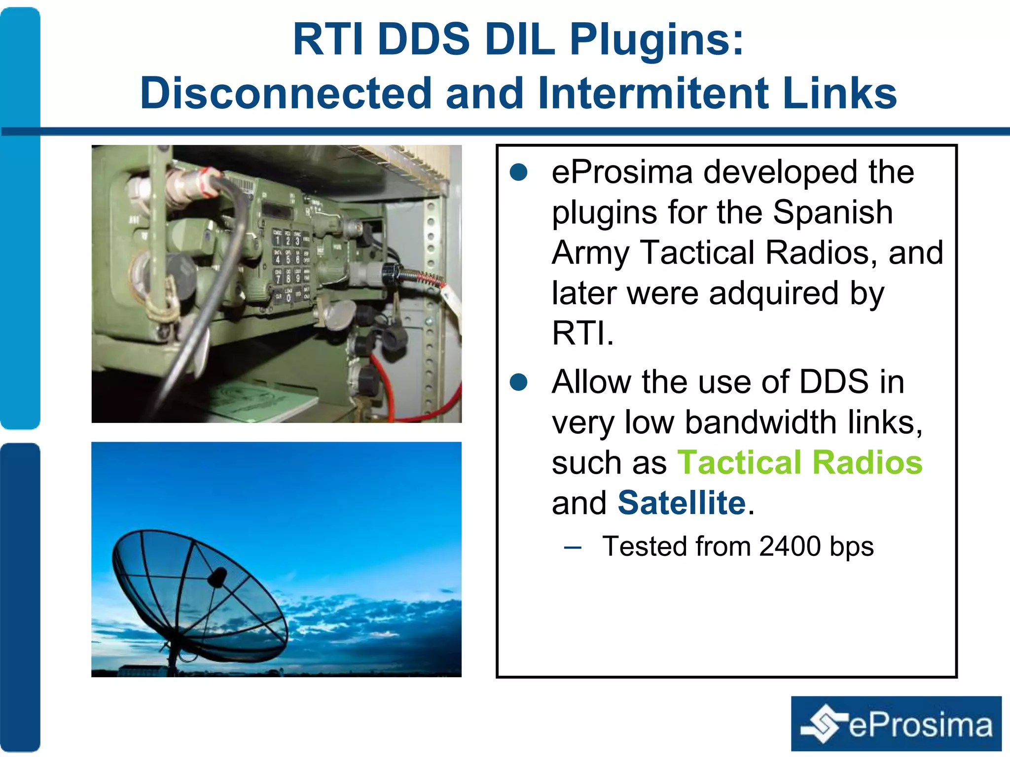 RTI DDS DIL Plugins: 
Disconnected and Intermitent Links 
 eProsima developed the 
plugins for the Spanish 
Army Tactical Radios, and 
later were adquired by 
RTI. 
 Allow the use of DDS in 
very low bandwidth links, 
such as Tactical Radios 
and Satellite. 
– Tested from 2400 bps 
 