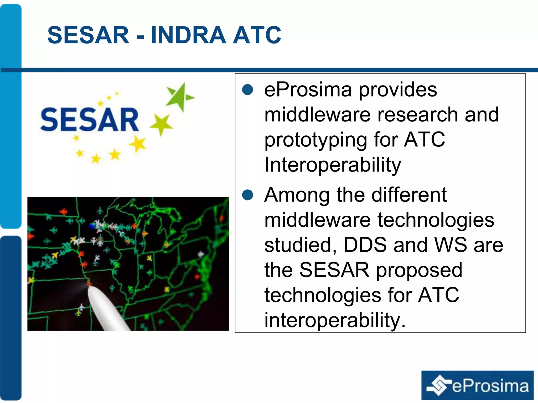SESAR - INDRA ATC 
 eProsima provides 
middleware research and 
prototyping for ATC 
Interoperability 
 Among the different 
middleware technologies 
studied, DDS and WS are 
the SESAR proposed 
technologies for ATC 
interoperability. 
 