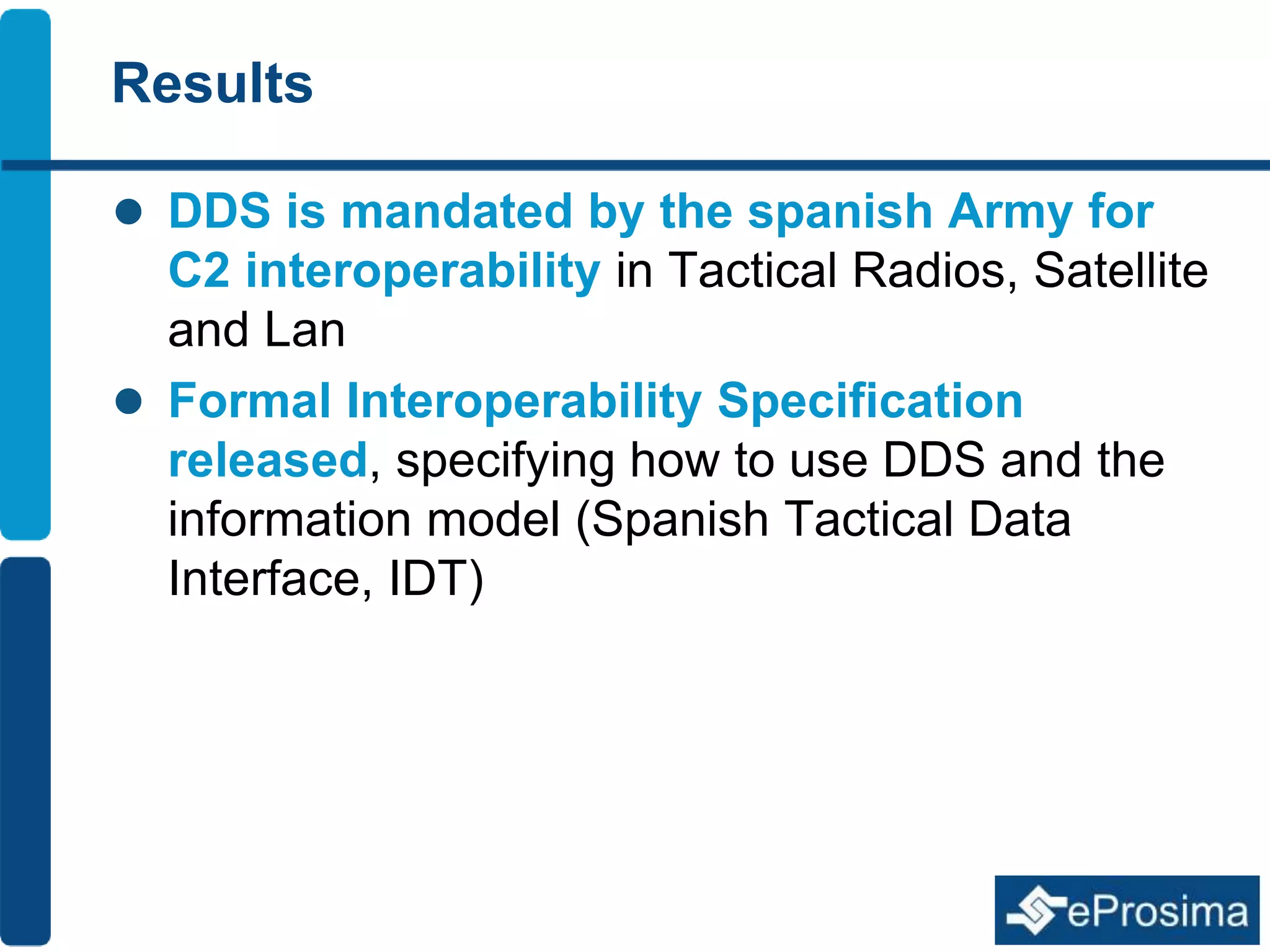 Results 
 DDS is mandated by the spanish Army for 
C2 interoperability in Tactical Radios, Satellite 
and Lan 
 Formal Interoperability Specification 
released, specifying how to use DDS and the 
information model (Spanish Tactical Data 
Interface, IDT) 
 