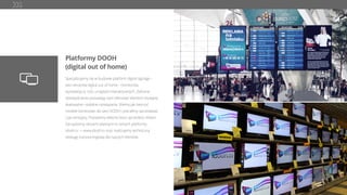 Platformy DOOH
(digital out of home)
Specjalizujemy się w budowie platform digital signage –
sieci ekranów digital out of home - monitorów,
wyświetlaczy LED, urządzeń interaktywnych. Zebrane
doświadczenia pozwalają nam oferować klientom wydajne,
skalowalne i stabline rozwiązania. Wiemy jak tworzyć
modele biznesowe dla sieci DOOH i potraﬁmy sprzedawać
czas emisyjny. Posiadamy własne biuro sprzedaży reklam.
Zarządzamy sieciami własnymi w ramach platformy
idooh.tv -> www.idooh.tv oraz realizujemy techniczną
obsługę outsourcingową dla naszych klientów.
 