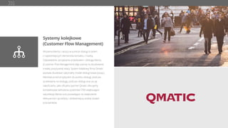 Systemy kolejkowe
(Customer Flow Management)
Wrażenia klienta z wizyty w punkcie obsługi to jeden
z najistotniejszych elementów kontaktu z marką.
Odpowiednie zarządzanie przepływem i obsługą klienta
(Customer Flow Management) daje szansę na zbudowanie
trwałej, pozytywnej relacji. System kolejkowy ﬁrmy Qmatic
pozwala zbudować optymalny model obsługi towarzyszący
klientowi przed przybyciem do punktu obsługi, podczas
oczekiwania na obsługę, podczas obsługi oraz po jej
zakończeniu. Jako oﬁcjalny partner Qmatic oferujemy
kompleksowe wdrożenia systemów CFM zwiększające
satysfakcję klienta oraz pozwalające na zwiększenie
efektywności sprzedaży i dokładniejszą analizę działań
pracowników.
 