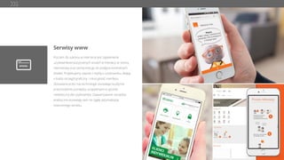 Serwisy www
Kluczem do sukcesu w internecie jest zapewnienie
użytkownikowi pozytywnych wrażeń w interakcji ze stroną
internetową oraz zachęcenie go do podjęcia konkretnych
działań. Projektujemy zawsze z myślą o użytkowniku, dbając
o każdy szczegół graﬁczny i intuicyjność interfejsu.
Stosowane przez nas technologie pozwalają na płynne
przechodzenie pomiędzy urządzeniami w sposób
niewidoczny dla użytkownika. Zaawansowane narzędzia
analityczne pozwalają nam na ciągłą optymalizację
stworzonego serwisu.
 