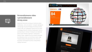 Personalizowane video
i personalizowane
strony www
Współcześni konsumenci oczekują od marek komunikacji
dedykowanej - one-to-one. Jednym z rozwiązań ułatwiających
realizację tego celu jest technologia personalizacji przekazu
zarówno video, jak i budowanych dynamicznie stron www,
umożliwiająca tworzenie milionów indywidualnych treści na
podstawie danych o klientach. Rozwiązanie jest idealne do
witania nowych klientów, wyjaśniania i rozwiązywania
bieżących spraw , składania życzeń, jak również zachęcania
do przedłużania umów, czy uruchamiania nowych usług.
Posiadamy własny silnik personalizacji stron www oraz
korzystamy z technologii ﬁrmy idomoo, której jesteśmy
oﬁcjalnym partnerem.
 