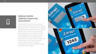 Aplikacje mobilne
i aplikacje rozszerzonej
rzeczywistości
Tworzymy aplikacje mobilne na telefony, tablety, okulary,
telewizory. Coraz więcej projektów naszych Klientów korzysta z
tego samego back-endu, z tej samej bazy klientów i produktów,
ale oczekują indywidualnego podejścia do klienta w zależności
od miejsca i rodzaju urządzenia z którego korzysta klient.
Tworzymy aplikacje natywne dla systemów iOS, Android,
Windows Mobile, jak również coraz częściej korzystamy z
technologii RWD/HTML5 dla optymalizowania aplikacji
webowych pod kątem urządzeń mobilnych. Obok klasycznych
rozwiązań mobilnych oferujemy tworzenie natywnych
i webowych aplikacji rozszerzonej rzeczywistości.
Z powodzeniem wykorzystujemy w projektach technologie
takie jak BLE, RFID, NFC czy Zigbee.
 