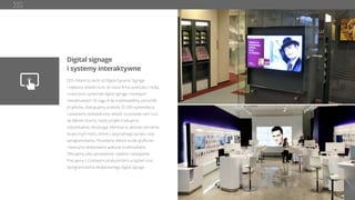 Digital signage
i systemy interaktywne
DDS Poland to skrót od Digital Dynamic Signage
i najlepszy dowód na to, że nasza ﬁrma powstała z myślą
o tworzeniu systemów digital signage i rozwiązań
interaktywnych. W ciągu 8 lat zrealizowaliśmy ponad 80
projektów, obsługujemy przeszło 25 000 wyświetlaczy
i posiadamy doświadczony zespół, co pozwala nam czuć
się liderem branży. Każdy projekt traktujemy
indywidualnie, doradzając Klientowi w zakresie tworzenia
skutecznych treści, doboru optymalnego sprzętu oraz
oprogramowania. Posiadamy własne studio graﬁczne
i tworzymy dedykowane aplikacje multimedialne.
Oferujemy tylko sprawdzone i stabilne rozwiązania.
Pracujemy z czołowymi producentami urządzeń oraz
oprogramowania dedykowanego digital signage.
 