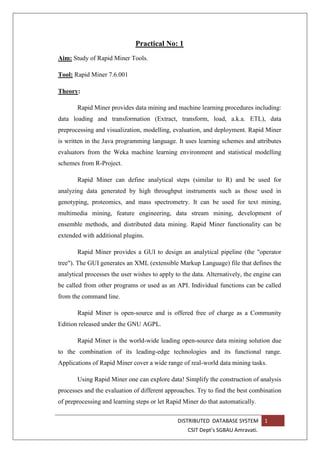 DISTRIBUTED DATABASE SYSTEM 1
CSIT Dept’s SGBAU Amravati.
Practical No: 1
Aim: Study of Rapid Miner Tools.
Tool: Rapid Miner 7.6.001
Theory:
Rapid Miner provides data mining and machine learning procedures including:
data loading and transformation (Extract, transform, load, a.k.a. ETL), data
preprocessing and visualization, modelling, evaluation, and deployment. Rapid Miner
is written in the Java programming language. It uses learning schemes and attributes
evaluators from the Weka machine learning environment and statistical modelling
schemes from R-Project.
Rapid Miner can define analytical steps (similar to R) and be used for
analyzing data generated by high throughput instruments such as those used in
genotyping, proteomics, and mass spectrometry. It can be used for text mining,
multimedia mining, feature engineering, data stream mining, development of
ensemble methods, and distributed data mining. Rapid Miner functionality can be
extended with additional plugins.
Rapid Miner provides a GUI to design an analytical pipeline (the "operator
tree"). The GUI generates an XML (extensible Markup Language) file that defines the
analytical processes the user wishes to apply to the data. Alternatively, the engine can
be called from other programs or used as an API. Individual functions can be called
from the command line.
Rapid Miner is open-source and is offered free of charge as a Community
Edition released under the GNU AGPL.
Rapid Miner is the world-wide leading open-source data mining solution due
to the combination of its leading-edge technologies and its functional range.
Applications of Rapid Miner cover a wide range of real-world data mining tasks.
Using Rapid Miner one can explore data! Simplify the construction of analysis
processes and the evaluation of different approaches. Try to find the best combination
of preprocessing and learning steps or let Rapid Miner do that automatically.
 