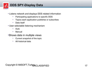 DDS SPY-Display Data

  • Listens network and displays DDS related information
      •   Participating applications to specific DDS
      •   Topics each application publishes or subscribes
      •   Data itself
  • User selectable listening mechanism
      •   Auto
      •   Manual
  •Shows data in multiple views
      •   Current snapshot of the topic
      •   All historical data




Copyright © MilSOFT,Turkey
                        UNCLASSIFIED                        17
 