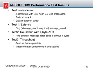 MilSOFT DDS Performance Test Results
  • Test environment
     • 2 computers with Intel Xeon 3.0 Ghz processors.
     • Fedora Linux 4
     • Gigabit ethernet switch
  • Test 1: Latency
     • Ping (Message_size)/pong time(message_size)/2
  • Test2: Round trip with 4 byte ACK
     • Ping different message sizes pong is always 4 bytes
  • Test3: Throughput
     • Send as fast as possible
     • Measure data size received in one second




Copyright © MilSOFT,Turkey
                        UNCLASSIFIED                         23
 