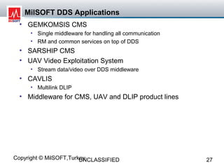 MilSOFT DDS Applications
  • GEMKOMSIS CMS
     • Single middleware for handling all communication
     • RM and common services on top of DDS
  • SARSHIP CMS
  • UAV Video Exploitation System
     • Stream data/video over DDS middleware
  • CAVLIS
     • Multilink DLIP
  • Middleware for CMS, UAV and DLIP product lines




Copyright © MilSOFT,Turkey
                        UNCLASSIFIED                      27
 