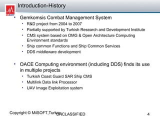 Introduction-History

  • Gemkomsis Combat Management System
     • R&D project from 2004 to 2007
     • Partially supported by Turkish Research and Development Institute
     • CMS system based on OMG & Open Architecture Computing
       Environment standards
     • Ship common Functions and Ship Common Services
     • DDS middleware development


  • OACE Computing environment (including DDS) finds its use
    in multiple projects
     • Turkish Coast Guard SAR Ship CMS
     • Multilink Data link Processor
     • UAV Image Exploitation system




Copyright © MilSOFT,Turkey
                        UNCLASSIFIED                                       4
 