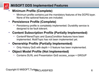 MilSOFT DDS Implemented Features
  • Minimum Profile (Complete)
     • Minimum profile contains just the mandatory features of the DCPS layer.
       None of the optional features are included.
  • Persistence Profile (Complete)
     • Persistency profile is completely implemented. Durability service is
       designed to be fault tolerant.
  • Content Subscription Profile (Partially Implemented)
     • ContentFilteredTopic and QueryCondition features have been
       implemented. MultiTopic has not been implemented yet.
  • Ownership Profile (Partially Implemented)
     • Only History QoS with depth > 0 feature has been implemented.
  • Object Model Profile (Not Implemented)
     • Contains DLRL and Presentation QoS access_scope = GROUP




Copyright © MilSOFT,Turkey
                        UNCLASSIFIED                                          6
 