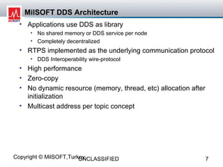 MilSOFT DDS Architecture
  • Applications use DDS as library
     • No shared memory or DDS service per node
     • Completely decentralized
  • RTPS implemented as the underlying communication protocol
     • DDS Interoperability wire-protocol
  • High performance
  • Zero-copy
  • No dynamic resource (memory, thread, etc) allocation after
    initialization
  • Multicast address per topic concept




Copyright © MilSOFT,Turkey
                        UNCLASSIFIED                             7
 