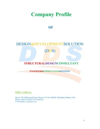 1
Company Profile
Of
DESIGN&DEVELOPMENTSOLUTION
(DDS)
STRUCTURALDESIGNCONSULTANT
ENGINEERSCONSULTANTSTESTING
Office Address:
House # B-160(Ground Floor), Road # 23, New DOHS, Mohakhali, Dhaka-1206.
Phone: 01623-675058, 01775-962336.
E-mail:quddus_ce@yahoo.com
 