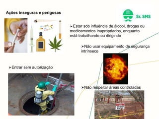 Ações inseguras e perigosas
Estar sob influência de álcool, drogas ou
medicamentos inapropriados, enquanto
está trabalhando ou dirigindo
Não usar equipamento de segurança
intrínseco
Não respeitar áreas controladas
Entrar sem autorização
 