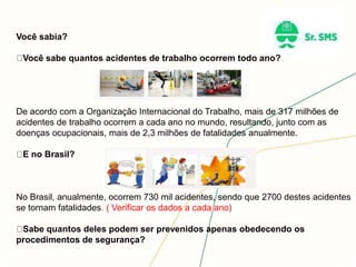 Você sabia?
Você sabe quantos acidentes de trabalho ocorrem todo ano?
De acordo com a Organização Internacional do Trabalho, mais de 317 milhões de
acidentes de trabalho ocorrem a cada ano no mundo, resultando, junto com as
doenças ocupacionais, mais de 2,3 milhões de fatalidades anualmente.
E no Brasil?
No Brasil, anualmente, ocorrem 730 mil acidentes, sendo que 2700 destes acidentes
se tornam fatalidades. ( Verificar os dados a cada ano)
Sabe quantos deles podem ser prevenidos apenas obedecendo os
procedimentos de segurança?
 